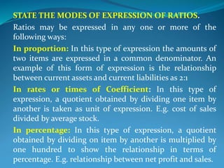 STATE THE MODES OF EXPRESSION OF RATIOS.
Ratios may be expressed in any one or more of the
following ways:
In proportion: In this type of expression the amounts of
two items are expressed in a common denominator. An
example of this form of expression is the relationship
between current assets and current liabilities as 2:1
In rates or times of Coefficient: In this type of
expression, a quotient obtained by dividing one item by
another is taken as unit of expression. E.g. cost of sales
divided by average stock.
In percentage: In this type of expression, a quotient
obtained by dividing on item by another is multiplied by
one hundred to show the relationship in terms of
percentage. E.g. relationship between net profit and sales.
 