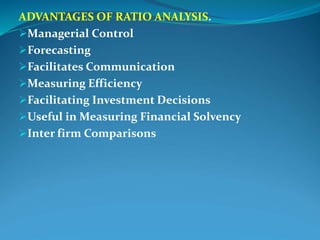 ADVANTAGES OF RATIO ANALYSIS.
Managerial Control
Forecasting
Facilitates Communication
Measuring Efficiency
Facilitating Investment Decisions
Useful in Measuring Financial Solvency
Inter firm Comparisons
 