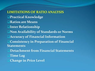 LIMITATIONS OF RATIO ANALYSIS
Practical Knowledge
Ratios are Means
Inter Relationship
Non Availability of Standards or Norms
Accuracy of Financial Information
Consistency in Preparation of Financial
Statements
Detachment from Financial Statements
Time Lag
Change in Price Level
 