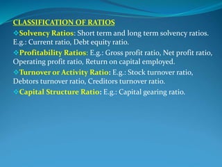 CLASSIFICATION OF RATIOS
Solvency Ratios: Short term and long term solvency ratios.
E.g.: Current ratio, Debt equity ratio.
Profitability Ratios: E.g.: Gross profit ratio, Net profit ratio,
Operating profit ratio, Return on capital employed.
Turnover or Activity Ratio: E.g.: Stock turnover ratio,
Debtors turnover ratio, Creditors turnover ratio.
Capital Structure Ratio: E.g.: Capital gearing ratio.
 
