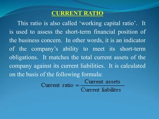 CURRENT RATIO
This ratio is also called ‘working capital ratio’. It
is used to assess the short-term financial position of
the business concern. In other words, it is an indicator
of the company’s ability to meet its short-term
obligations. It matches the total current assets of the
company against its current liabilities. It is calculated
on the basis of the following formula:
 