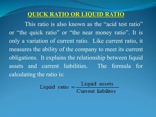 QUICK RATIO OR LIQUID RATIO
This ratio is also known as the “acid test ratio”
or “the quick ratio” or “the near money ratio”. It is
only a variation of current ratio. Like current ratio, it
measures the ability of the company to meet its current
obligations. It explains the relationship between liquid
assets and current liabilities. The formula for
calculating the ratio is:
 