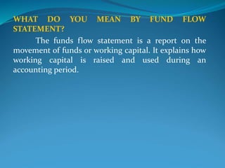 WHAT DO YOU MEAN BY FUND FLOW
STATEMENT?
The funds flow statement is a report on the
movement of funds or working capital. It explains how
working capital is raised and used during an
accounting period.
 