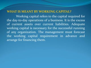 WHAT IS MEANT BY WORKING CAPITAL?
Working capital refers to the capital required for
the day-to-day operations of a business. It is the excess
of current assets over current liabilities. Adequate
working capital is necessary for the successful running
of any organization. The management must forecast
the working capital requirement in advance and
arrange for financing them.
 