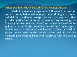WHAT DO YOU MEAN BY CASH FLOW STATEMENT?
Cash flow statement reports the inflows and outflows of
cash and its equivalents of an organization during a particular
period. It reports the cash receipts and cash payments classified
according to the firms major activities-operating, investing and
financing. It shows the net cash inflow and net cash outflow for
each activity and for the overall business of the firm. It reports
from where cash has come and how it has been utilized. It
explains the causes for the change in the cash balance by
reconciling the opening balance of the period with the closing
balance.
 