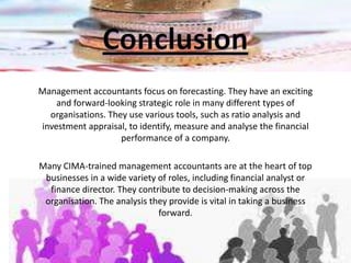 Management accountants focus on forecasting. They have an exciting
and forward-looking strategic role in many different types of
organisations. They use various tools, such as ratio analysis and
investment appraisal, to identify, measure and analyse the financial
performance of a company.
Many CIMA-trained management accountants are at the heart of top
businesses in a wide variety of roles, including financial analyst or
finance director. They contribute to decision-making across the
organisation. The analysis they provide is vital in taking a business
forward.
 