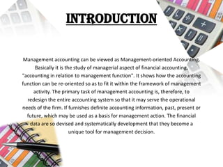 Introduction
Management accounting can be viewed as Management-oriented Accounting.
Basically it is the study of managerial aspect of financial accounting,
"accounting in relation to management function". It shows how the accounting
function can be re-oriented so as to fit it within the framework of management
activity. The primary task of management accounting is, therefore, to
redesign the entire accounting system so that it may serve the operational
needs of the firm. If furnishes definite accounting information, past, present or
future, which may be used as a basis for management action. The financial
data are so devised and systematically development that they become a
unique tool for management decision.
 