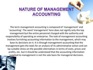 The term management accounting is composed of 'management' and
'accounting'. The word 'management' here does not signify only the top
management but the entire personnel charged with the authority and
responsibility of operating an enterprise. The task of management accounting
involves furnishing accounting information to the management, which may
base its decisions on it. It is through management accounting that the
management gets the tools for an analysis of its administrative action and can
lay suitable stress on the possible alternatives in terms of costs, prices and
profits, etc. but it should be understood that the accounting information
supplied to management is not the sole basis for managerial decisions.
 