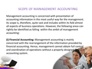 Management accounting is concerned with presentation of
accounting information in the most useful way for the management.
Its scope is, therefore, quite vast and includes within its fold almost
all aspects of business operations. However, the following areas can
rightly be identified as falling within the ambit of management
accounting:
(i) Financial Accounting: Management accounting is mainly
concerned with the rearrangement of the information provided by
financial accounting. Hence, management cannot obtain full control
and coordination of operations without a properly designed financial
accounting system.
 