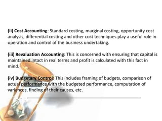 (ii) Cost Accounting: Standard costing, marginal costing, opportunity cost
analysis, differential costing and other cost techniques play a useful role in
operation and control of the business undertaking.
(iii) Revaluation Accounting: This is concerned with ensuring that capital is
maintained intact in real terms and profit is calculated with this fact in
mind.
(iv) Budgetary Control: This includes framing of budgets, comparison of
actual performance with the budgeted performance, computation of
variances, finding of their causes, etc.
______________________________________________
 