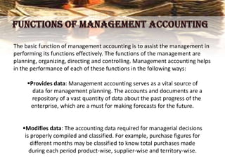 The basic function of management accounting is to assist the management in
performing its functions effectively. The functions of the management are
planning, organizing, directing and controlling. Management accounting helps
in the performance of each of these functions in the following ways:
Provides data: Management accounting serves as a vital source of
data for management planning. The accounts and documents are a
repository of a vast quantity of data about the past progress of the
enterprise, which are a must for making forecasts for the future.
Modifies data: The accounting data required for managerial decisions
is properly compiled and classified. For example, purchase figures for
different months may be classified to know total purchases made
during each period product-wise, supplier-wise and territory-wise.
 