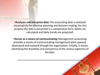 Analyses and interprets data: The accounting data is analyzed
meaningfully for effective planning and decision-making. For this
purpose the data is presented in a comparative form. Ratios are
calculated and likely trends are projected.
Serves as a means of communicating: Management accounting
provides a means of communicating management plans upward,
downward and outward through the organization. Initially, it means
identifying the feasibility and consistency of the various segments of
the plan.
_______________________________________________
 