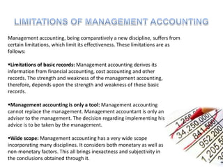 Management accounting, being comparatively a new discipline, suffers from
certain limitations, which limit its effectiveness. These limitations are as
follows:
Limitations of basic records: Management accounting derives its
information from financial accounting, cost accounting and other
records. The strength and weakness of the management accounting,
therefore, depends upon the strength and weakness of these basic
records.
Management accounting is only a tool: Management accounting
cannot replace the management. Management accountant is only an
adviser to the management. The decision regarding implementing his
advice is to be taken by the management.
Wide scope: Management accounting has a very wide scope
incorporating many disciplines. It considers both monetary as well as
non-monetary factors. This all brings inexactness and subjectivity in
the conclusions obtained through it.
 