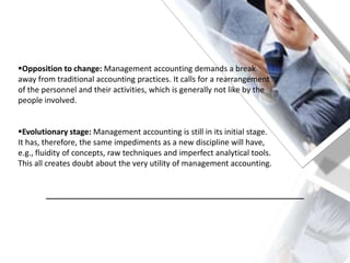 Opposition to change: Management accounting demands a break
away from traditional accounting practices. It calls for a rearrangement
of the personnel and their activities, which is generally not like by the
people involved.
Evolutionary stage: Management accounting is still in its initial stage.
It has, therefore, the same impediments as a new discipline will have,
e.g., fluidity of concepts, raw techniques and imperfect analytical tools.
This all creates doubt about the very utility of management accounting.
___________________________________________________________
 