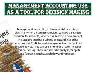 MANAGEMENT ACCOUNTING USE
AS A TOOL FOR DECISION MAKING
Management accounting is fundamental in strategic
planning. When a business is looking to make a strategic
decision, for example, whether to develop a new product
line, acquire another business or expand into other
countries, the CIMA trained management accountant can
provide advice. They can use a number of tools to assist
decision-making. These include ratio analysis, budgets
and forecasts (such as cash flow and variances).
 