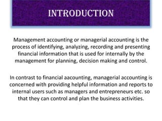 INTRODUCTION
Management accounting or managerial accounting is the
process of identifying, analyzing, recording and presenting
financial information that is used for internally by the
management for planning, decision making and control.
In contrast to financial aacounting, managerial accounting is
concerned with providing helpful information and reports to
internal users such as managers and entrepreneurs etc. so
that they can control and plan the business activities.
 
