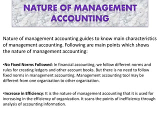 Nature of management accounting guides to know main characteristics
of management accounting. Following are main points which shows
the nature of management accounting:
•No Fixed Norms Followed: In financial accounting, we follow different norms and
rules for creating ledgers and other account books. But there is no need to follow
fixed norms in management accounting. Management accounting tool may be
different from one organization to other organization.
•Increase in Efficiency: It is the nature of management accounting that it is used for
increasing in the efficiency of organization. It scans the points of inefficiency through
analysis of accounting information.
 