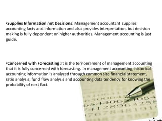 •Supplies Information not Decisions: Management accountant supplies
accounting facts and information and also provides interpretation, but decision
making is fully dependent on higher authorities. Management accounting is just
guide.
•Concerned with Forecasting :It is the temperament of management accounting
that it is fully concerned with forecasting. In management accounting, historical
accounting information is analyzed through common size financial statement,
ratio analysis, fund flow analysis and accounting data tendency for knowing the
probability of next fact.
 