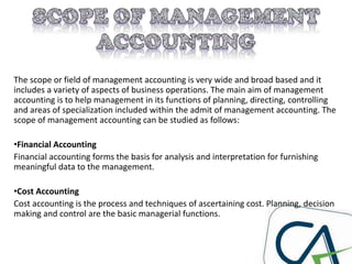 The scope or field of management accounting is very wide and broad based and it
includes a variety of aspects of business operations. The main aim of management
accounting is to help management in its functions of planning, directing, controlling
and areas of specialization included within the admit of management accounting. The
scope of management accounting can be studied as follows:
•Financial Accounting
Financial accounting forms the basis for analysis and interpretation for furnishing
meaningful data to the management.
•Cost Accounting
Cost accounting is the process and techniques of ascertaining cost. Planning, decision
making and control are the basic managerial functions.
 