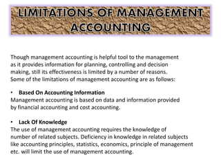 Though management accounting is helpful tool to the management
as it provides information for planning, controlling and decision
making, still its effectiveness is limited by a number of reasons.
Some of the limitations of management accounting are as follows:
• Based On Accounting Information
Management accounting is based on data and information provided
by financial accounting and cost accounting.
• Lack Of Knowledge
The use of management accounting requires the knowledge of
number of related subjects. Deficiency in knowledge in related subjects
like accounting principles, statistics, economics, principle of management
etc. will limit the use of management accounting.
 