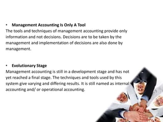 • Management Accounting Is Only A Tool
The tools and techniques of management accounting provide only
information and not decisions. Decisions are to be taken by the
management and implementation of decisions are also done by
management.
• Evolutionary Stage
Management accounting is still in a development stage and has not
yet reached a final stage. The techniques and tools used by this
system give varying and differing results. It is still named as internal
accounting and/ or operational accounting.
 
