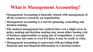 What is Management Accounting?
• Management Accounting is basically related with management of
all the resources owned by an organization.
• Management accounting is a tool for planning, controlling and
decision making.
• The modern management has realized that even a slight error in
policy making and decision making may mean either loosing a lot
of business opportunities or going out of competition. A second
chance may not come or even if it does, it may be costly or risky.
• Management accounting is concerned with providing both
financial and non financial information to a decision maker.
 