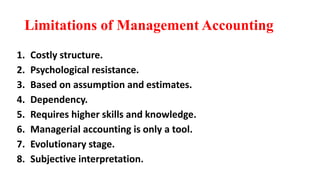 Limitations of Management Accounting
1. Costly structure.
2. Psychological resistance.
3. Based on assumption and estimates.
4. Dependency.
5. Requires higher skills and knowledge.
6. Managerial accounting is only a tool.
7. Evolutionary stage.
8. Subjective interpretation.
 