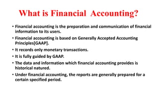 What is Financial Accounting?
• Financial accounting is the preparation and communication of financial
information to its users.
• Financial accounting is based on Generally Accepted Accounting
Principles[GAAP].
• It records only monetary transactions.
• It is fully guided by GAAP.
• The data and information which financial accounting provides is
historical natured.
• Under financial accounting, the reports are generally prepared for a
certain specified period.
 