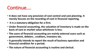 Continue….
• It does not have any provision of cost control and cost planning. It
merely focuses on the recording of cost in financial reporting.
• It is a statutory obligation for a firm.
• Under financial accounting, the valuation of inventory is made on the
basis of cost or market value whichever is less.
• The users of financial accounting are mainly external users such as
government, debtors , creditors, investors etc.
• It generally intends to report the result of business operation and
financial condition for a period.
• The nature of financial accounting is routine and clerical.
 
