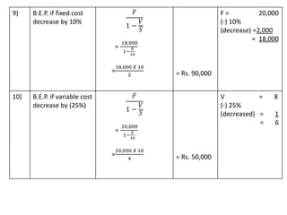 9) B.E.P. if fixed cost
decrease by 10%
𝐹
1 −
𝑉
𝑆
=
18,000
1−
8
10
=
18,000 𝑋 10
2 = Rs. 90,000
F = 20,000
(-) 10%
(decrease) =2,000
= 18,000
10) B.E.P. if variable cost
decrease by (25%)
𝐹
1 −
𝑉
𝑆
=
20,000
1−
6
10
=
20,000 𝑋 10
4 = Rs. 50,000
V = 8
(-) 25%
(decreased) = 1
= 6
 