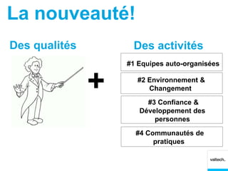 La nouveauté!
Des qualités        Des activités
                   #1 Equipes auto-organisées


               +      #2 Environnement &
                         Changement

                        #3 Confiance &
                      Développement des
                          personnes

                     #4 Communautés de
                          pratiques
 