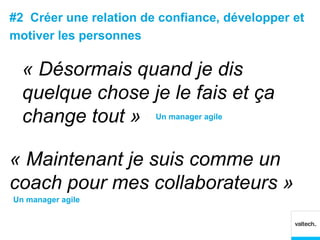 #2 Créer une relation de confiance, développer et
motiver les personnes

  « Désormais quand je dis
  quelque chose je le fais et ça
  change tout » Un manager agile

« Maintenant je suis comme un
coach pour mes collaborateurs »
Un manager agile
 
