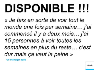 DISPONIBLE !!!
« Je fais en sorte de voir tout le
monde une fois par semaine… j’ai
commencé il y a deux mois… j’ai
15 personnes à voir toutes les
semaines en plus du reste… c’est
dur mais ça vaut la peine »
Un manager agile
 