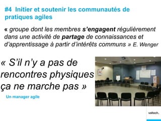 #4 Initier et soutenir les communautés de
pratiques agiles
« groupe dont les membres s’engagent régulièrement
dans une activité de partage de connaissances et
d’apprentissage à partir d’intérêts communs » E. Wenger


« S’il n’y a pas de
rencontres physiques
ça ne marche pas »
 Un manager agile
 