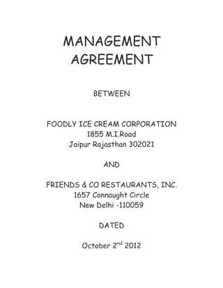 MANAGEMENT
AGREEMENT
BETWEEN

FOODLY ICE CREAM CORPORATION
1855 M.I.Road
Jaipur Rajasthan 302021
AND
FRIENDS & CO RESTAURANTS, INC.
1657 Connaught Circle
New Delhi -110059
DATED
October 2nd 2012

 