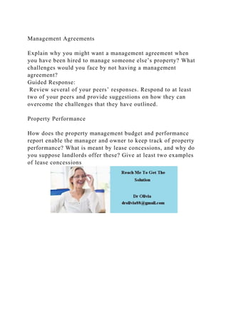 Management Agreements
Explain why you might want a management agreement when
you have been hired to manage someone else’s property? What
challenges would you face by not having a management
agreement?
Guided Response:
Review several of your peers’ responses. Respond to at least
two of your peers and provide suggestions on how they can
overcome the challenges that they have outlined.
Property Performance
How does the property management budget and performance
report enable the manager and owner to keep track of property
performance? What is meant by lease concessions, and why do
you suppose landlords offer these? Give at least two examples
of lease concessions
 