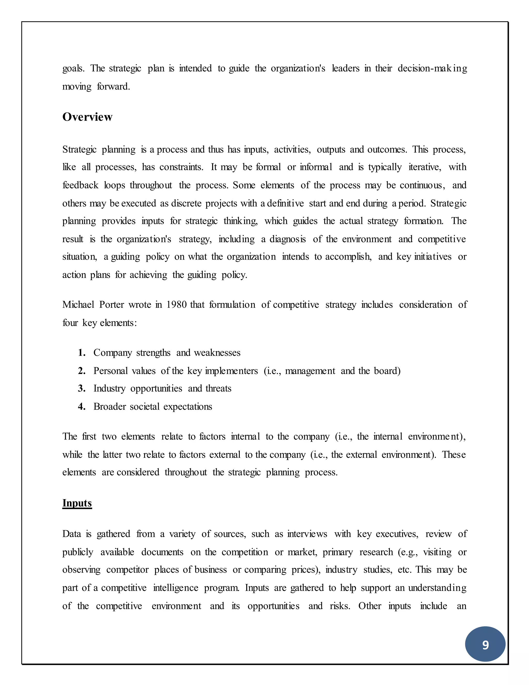 9
goals. The strategic plan is intended to guide the organization's leaders in their decision-making
moving forward.
Overview
Strategic planning is a process and thus has inputs, activities, outputs and outcomes. This process,
like all processes, has constraints. It may be formal or informal and is typically iterative, with
feedback loops throughout the process. Some elements of the process may be continuous, and
others may be executed as discrete projects with a definitive start and end during a period. Strategic
planning provides inputs for strategic thinking, which guides the actual strategy formation. The
result is the organization's strategy, including a diagnosis of the environment and competitive
situation, a guiding policy on what the organization intends to accomplish, and key initiatives or
action plans for achieving the guiding policy.
Michael Porter wrote in 1980 that formulation of competitive strategy includes consideration of
four key elements:
1. Company strengths and weaknesses
2. Personal values of the key implementers (i.e., management and the board)
3. Industry opportunities and threats
4. Broader societal expectations
The first two elements relate to factors internal to the company (i.e., the internal environment),
while the latter two relate to factors external to the company (i.e., the external environment). These
elements are considered throughout the strategic planning process.
Inputs
Data is gathered from a variety of sources, such as interviews with key executives, review of
publicly available documents on the competition or market, primary research (e.g., visiting or
observing competitor places of business or comparing prices), industry studies, etc. This may be
part of a competitive intelligence program. Inputs are gathered to help support an understanding
of the competitive environment and its opportunities and risks. Other inputs include an
 