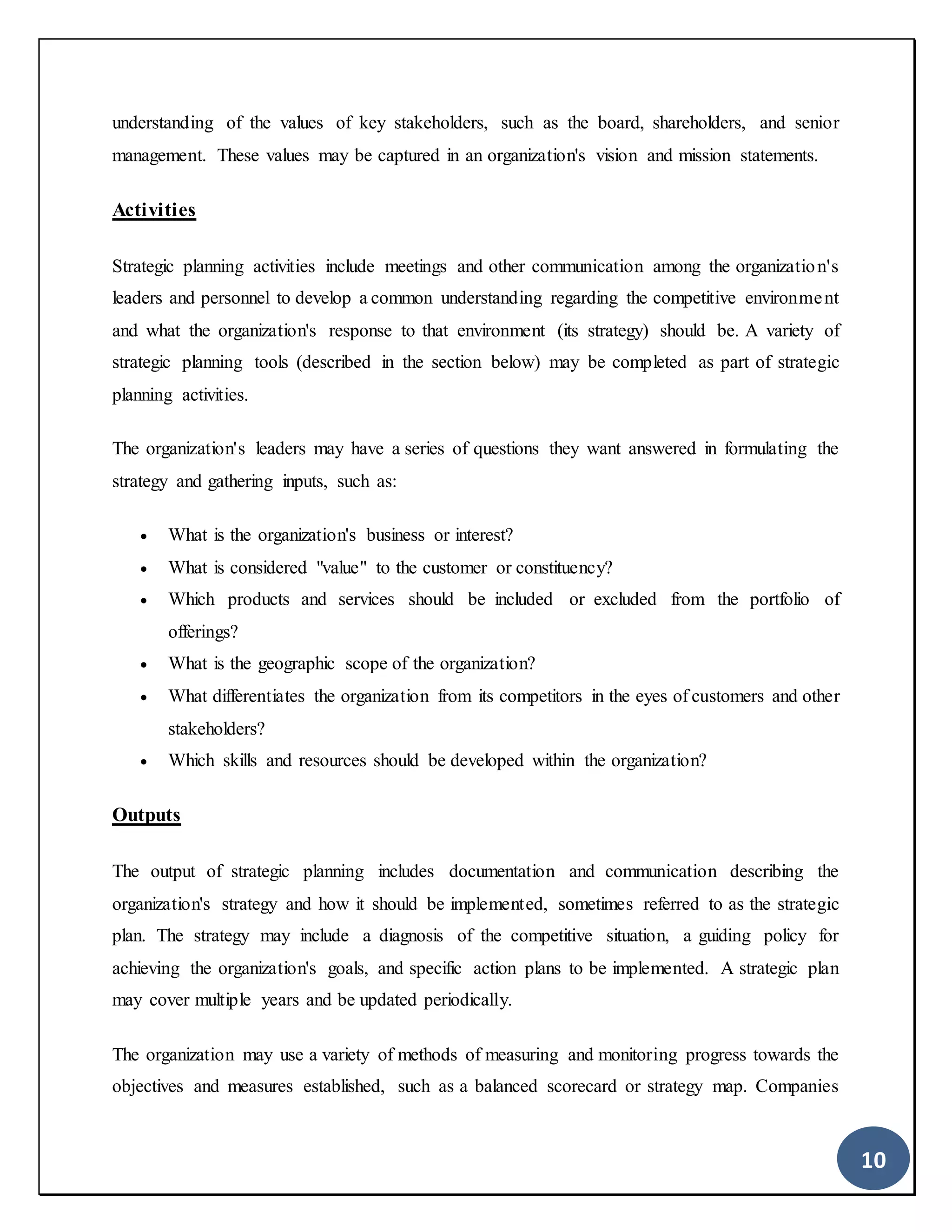10
understanding of the values of key stakeholders, such as the board, shareholders, and senior
management. These values may be captured in an organization's vision and mission statements.
Activities
Strategic planning activities include meetings and other communication among the organization's
leaders and personnel to develop a common understanding regarding the competitive environment
and what the organization's response to that environment (its strategy) should be. A variety of
strategic planning tools (described in the section below) may be completed as part of strategic
planning activities.
The organization's leaders may have a series of questions they want answered in formulating the
strategy and gathering inputs, such as:
 What is the organization's business or interest?
 What is considered "value" to the customer or constituency?
 Which products and services should be included or excluded from the portfolio of
offerings?
 What is the geographic scope of the organization?
 What differentiates the organization from its competitors in the eyes of customers and other
stakeholders?
 Which skills and resources should be developed within the organization?
Outputs
The output of strategic planning includes documentation and communication describing the
organization's strategy and how it should be implemented, sometimes referred to as the strategic
plan. The strategy may include a diagnosis of the competitive situation, a guiding policy for
achieving the organization's goals, and specific action plans to be implemented. A strategic plan
may cover multiple years and be updated periodically.
The organization may use a variety of methods of measuring and monitoring progress towards the
objectives and measures established, such as a balanced scorecard or strategy map. Companies
 