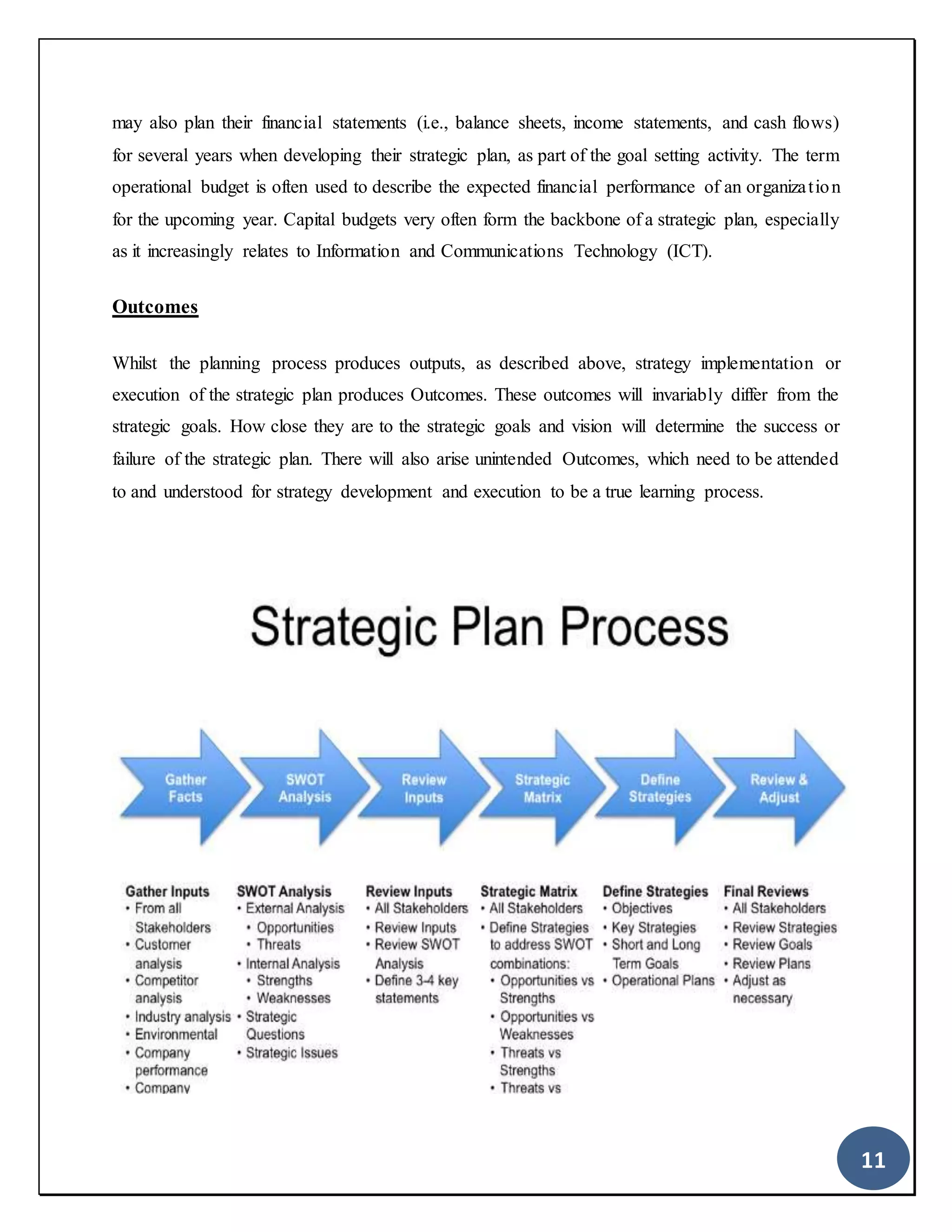 11
may also plan their financial statements (i.e., balance sheets, income statements, and cash flows)
for several years when developing their strategic plan, as part of the goal setting activity. The term
operational budget is often used to describe the expected financial performance of an organization
for the upcoming year. Capital budgets very often form the backbone of a strategic plan, especially
as it increasingly relates to Information and Communications Technology (ICT).
Outcomes
Whilst the planning process produces outputs, as described above, strategy implementation or
execution of the strategic plan produces Outcomes. These outcomes will invariably differ from the
strategic goals. How close they are to the strategic goals and vision will determine the success or
failure of the strategic plan. There will also arise unintended Outcomes, which need to be attended
to and understood for strategy development and execution to be a true learning process.
 