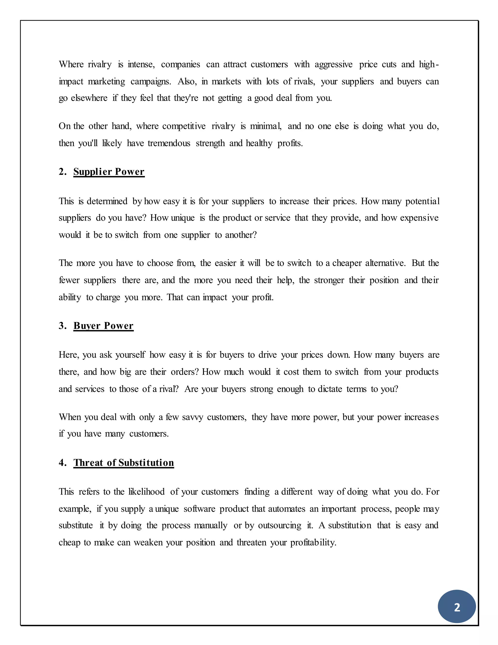 2
Where rivalry is intense, companies can attract customers with aggressive price cuts and high-
impact marketing campaigns. Also, in markets with lots of rivals, your suppliers and buyers can
go elsewhere if they feel that they're not getting a good deal from you.
On the other hand, where competitive rivalry is minimal, and no one else is doing what you do,
then you'll likely have tremendous strength and healthy profits.
2. Supplier Power
This is determined by how easy it is for your suppliers to increase their prices. How many potential
suppliers do you have? How unique is the product or service that they provide, and how expensive
would it be to switch from one supplier to another?
The more you have to choose from, the easier it will be to switch to a cheaper alternative. But the
fewer suppliers there are, and the more you need their help, the stronger their position and their
ability to charge you more. That can impact your profit.
3. Buyer Power
Here, you ask yourself how easy it is for buyers to drive your prices down. How many buyers are
there, and how big are their orders? How much would it cost them to switch from your products
and services to those of a rival? Are your buyers strong enough to dictate terms to you?
When you deal with only a few savvy customers, they have more power, but your power increases
if you have many customers.
4. Threat of Substitution
This refers to the likelihood of your customers finding a different way of doing what you do. For
example, if you supply a unique software product that automates an important process, people may
substitute it by doing the process manually or by outsourcing it. A substitution that is easy and
cheap to make can weaken your position and threaten your profitability.
 