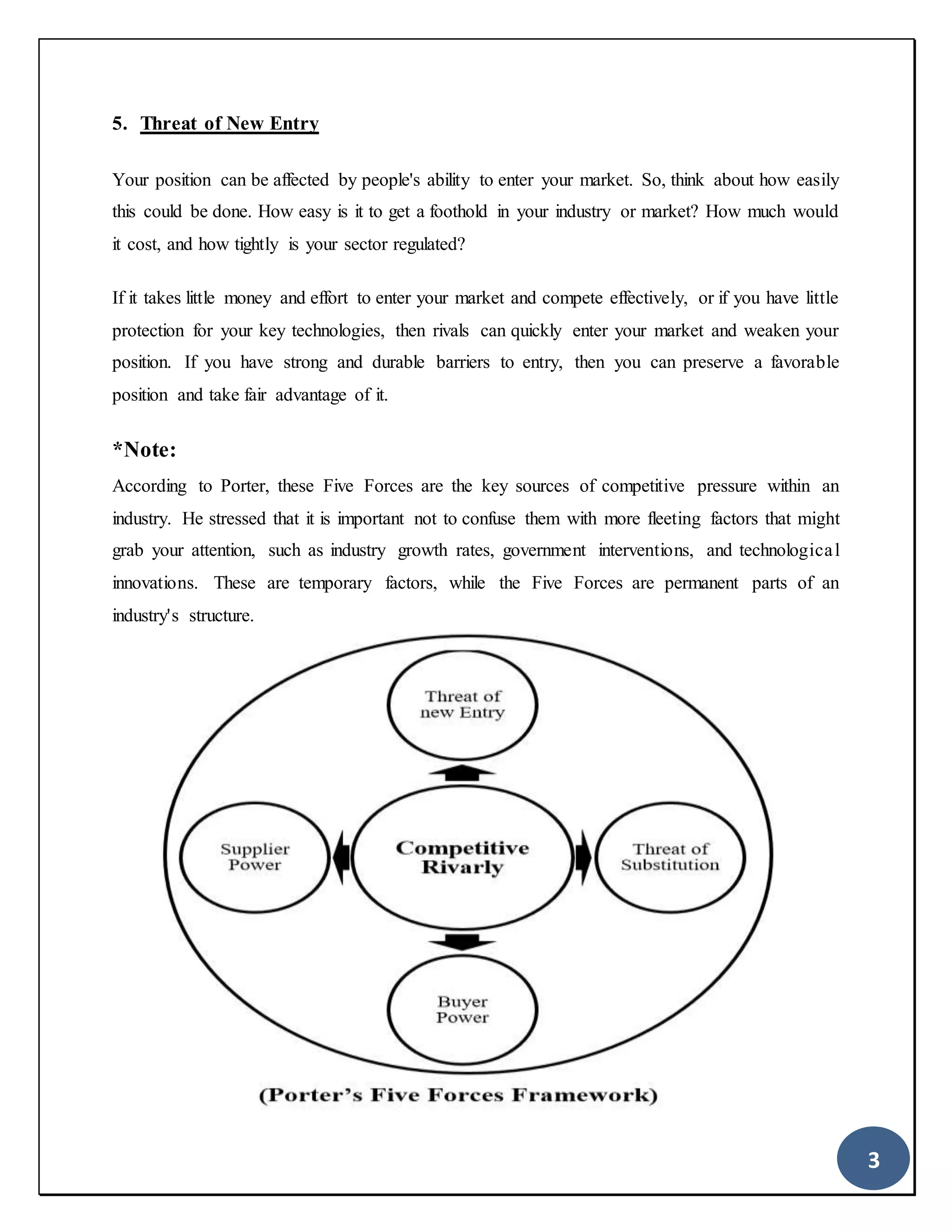3
5. Threat of New Entry
Your position can be affected by people's ability to enter your market. So, think about how easily
this could be done. How easy is it to get a foothold in your industry or market? How much would
it cost, and how tightly is your sector regulated?
If it takes little money and effort to enter your market and compete effectively, or if you have little
protection for your key technologies, then rivals can quickly enter your market and weaken your
position. If you have strong and durable barriers to entry, then you can preserve a favorable
position and take fair advantage of it.
*Note:
According to Porter, these Five Forces are the key sources of competitive pressure within an
industry. He stressed that it is important not to confuse them with more fleeting factors that might
grab your attention, such as industry growth rates, government interventions, and technological
innovations. These are temporary factors, while the Five Forces are permanent parts of an
industry's structure.
 