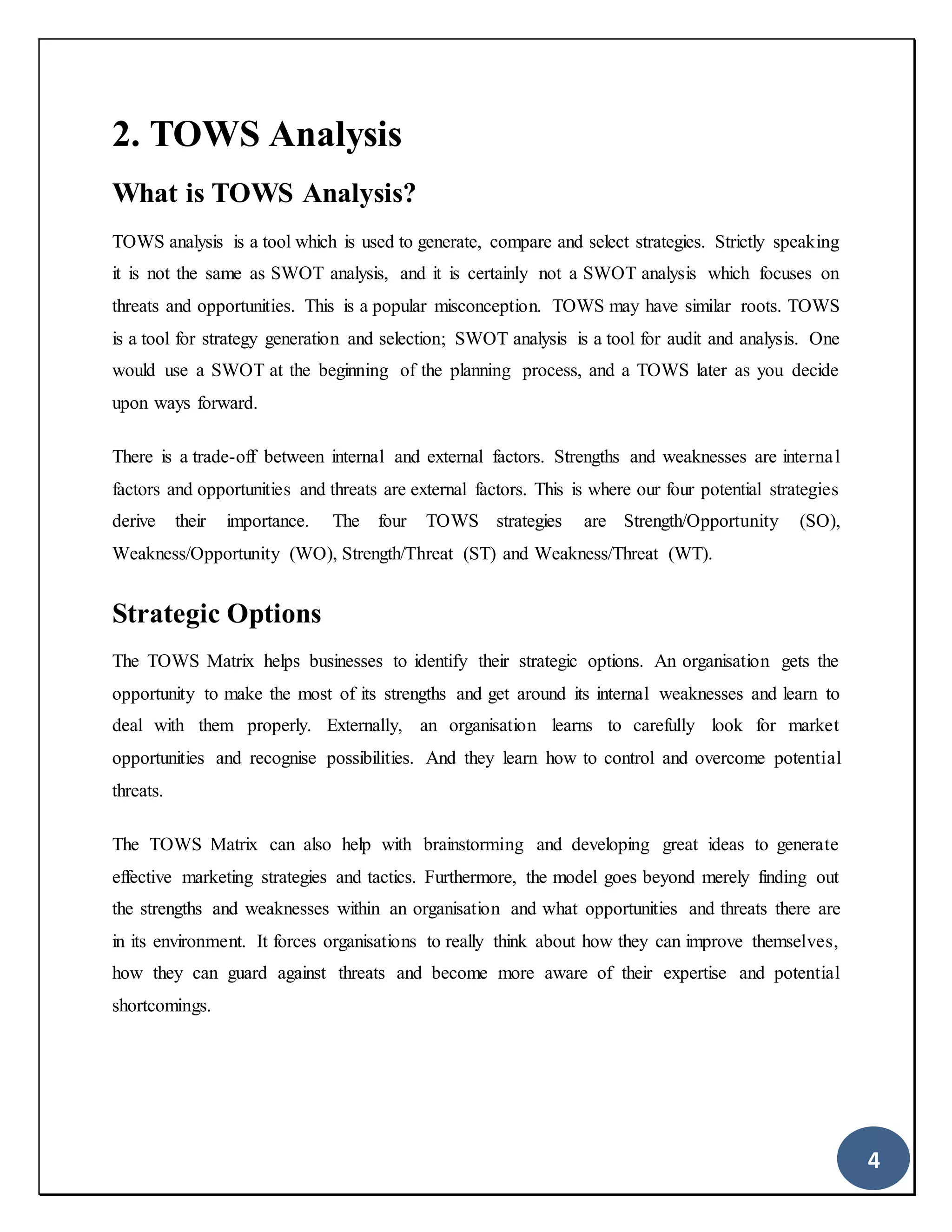 4
2. TOWS Analysis
What is TOWS Analysis?
TOWS analysis is a tool which is used to generate, compare and select strategies. Strictly speaking
it is not the same as SWOT analysis, and it is certainly not a SWOT analysis which focuses on
threats and opportunities. This is a popular misconception. TOWS may have similar roots. TOWS
is a tool for strategy generation and selection; SWOT analysis is a tool for audit and analysis. One
would use a SWOT at the beginning of the planning process, and a TOWS later as you decide
upon ways forward.
There is a trade-off between internal and external factors. Strengths and weaknesses are internal
factors and opportunities and threats are external factors. This is where our four potential strategies
derive their importance. The four TOWS strategies are Strength/Opportunity (SO),
Weakness/Opportunity (WO), Strength/Threat (ST) and Weakness/Threat (WT).
Strategic Options
The TOWS Matrix helps businesses to identify their strategic options. An organisation gets the
opportunity to make the most of its strengths and get around its internal weaknesses and learn to
deal with them properly. Externally, an organisation learns to carefully look for market
opportunities and recognise possibilities. And they learn how to control and overcome potential
threats.
The TOWS Matrix can also help with brainstorming and developing great ideas to generate
effective marketing strategies and tactics. Furthermore, the model goes beyond merely finding out
the strengths and weaknesses within an organisation and what opportunities and threats there are
in its environment. It forces organisations to really think about how they can improve themselves,
how they can guard against threats and become more aware of their expertise and potential
shortcomings.
 
