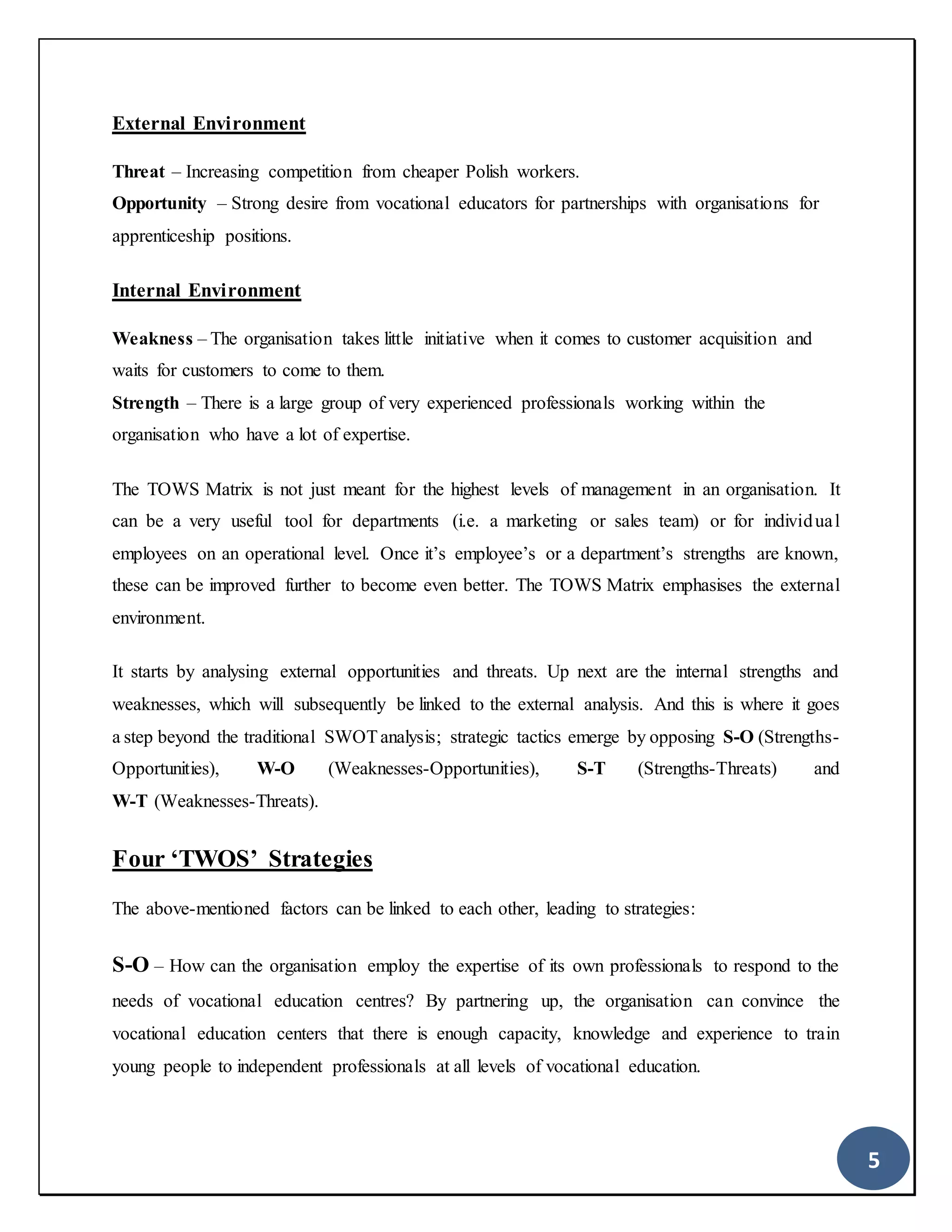 5
External Environment
Threat – Increasing competition from cheaper Polish workers.
Opportunity – Strong desire from vocational educators for partnerships with organisations for
apprenticeship positions.
Internal Environment
Weakness – The organisation takes little initiative when it comes to customer acquisition and
waits for customers to come to them.
Strength – There is a large group of very experienced professionals working within the
organisation who have a lot of expertise.
The TOWS Matrix is not just meant for the highest levels of management in an organisation. It
can be a very useful tool for departments (i.e. a marketing or sales team) or for individual
employees on an operational level. Once it’s employee’s or a department’s strengths are known,
these can be improved further to become even better. The TOWS Matrix emphasises the external
environment.
It starts by analysing external opportunities and threats. Up next are the internal strengths and
weaknesses, which will subsequently be linked to the external analysis. And this is where it goes
a step beyond the traditional SWOTanalysis; strategic tactics emerge by opposing S-O (Strengths-
Opportunities), W-O (Weaknesses-Opportunities), S-T (Strengths-Threats) and
W-T (Weaknesses-Threats).
Four ‘TWOS’ Strategies
The above-mentioned factors can be linked to each other, leading to strategies:
S-O – How can the organisation employ the expertise of its own professionals to respond to the
needs of vocational education centres? By partnering up, the organisation can convince the
vocational education centers that there is enough capacity, knowledge and experience to train
young people to independent professionals at all levels of vocational education.
 