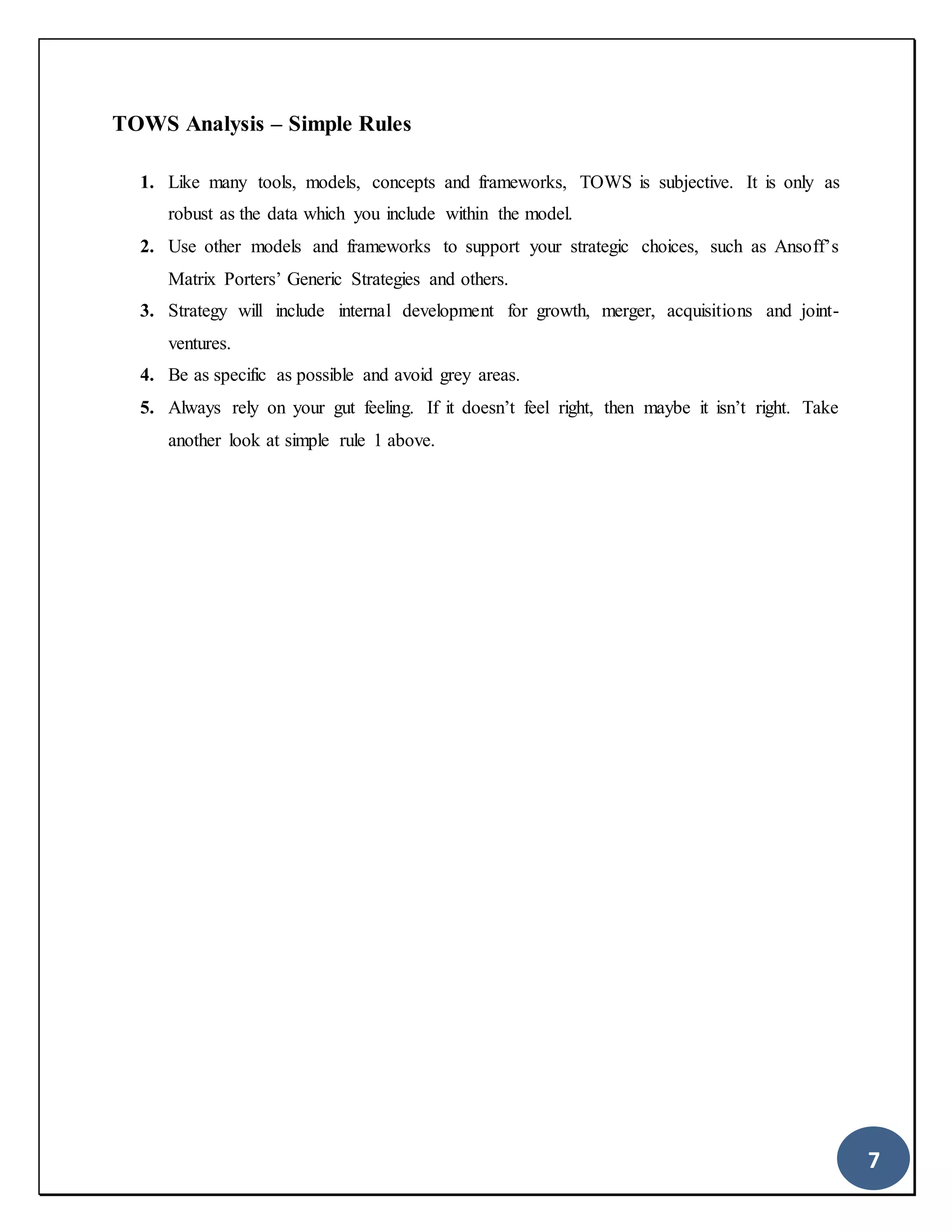 7
TOWS Analysis – Simple Rules
1. Like many tools, models, concepts and frameworks, TOWS is subjective. It is only as
robust as the data which you include within the model.
2. Use other models and frameworks to support your strategic choices, such as Ansoff’s
Matrix Porters’ Generic Strategies and others.
3. Strategy will include internal development for growth, merger, acquisitions and joint-
ventures.
4. Be as specific as possible and avoid grey areas.
5. Always rely on your gut feeling. If it doesn’t feel right, then maybe it isn’t right. Take
another look at simple rule 1 above.
 