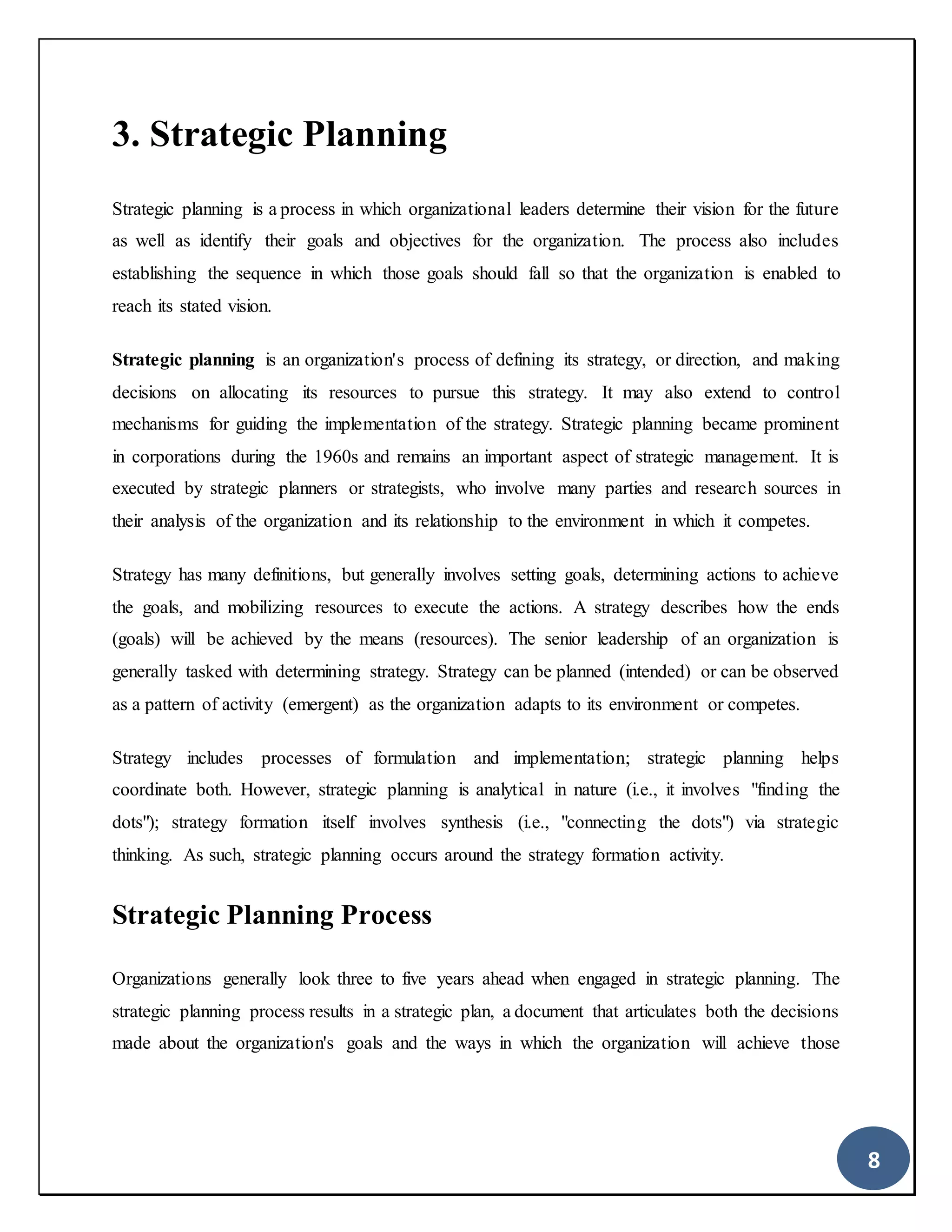 8
3. Strategic Planning
Strategic planning is a process in which organizational leaders determine their vision for the future
as well as identify their goals and objectives for the organization. The process also includes
establishing the sequence in which those goals should fall so that the organization is enabled to
reach its stated vision.
Strategic planning is an organization's process of defining its strategy, or direction, and making
decisions on allocating its resources to pursue this strategy. It may also extend to control
mechanisms for guiding the implementation of the strategy. Strategic planning became prominent
in corporations during the 1960s and remains an important aspect of strategic management. It is
executed by strategic planners or strategists, who involve many parties and research sources in
their analysis of the organization and its relationship to the environment in which it competes.
Strategy has many definitions, but generally involves setting goals, determining actions to achieve
the goals, and mobilizing resources to execute the actions. A strategy describes how the ends
(goals) will be achieved by the means (resources). The senior leadership of an organization is
generally tasked with determining strategy. Strategy can be planned (intended) or can be observed
as a pattern of activity (emergent) as the organization adapts to its environment or competes.
Strategy includes processes of formulation and implementation; strategic planning helps
coordinate both. However, strategic planning is analytical in nature (i.e., it involves "finding the
dots"); strategy formation itself involves synthesis (i.e., "connecting the dots") via strategic
thinking. As such, strategic planning occurs around the strategy formation activity.
Strategic Planning Process
Organizations generally look three to five years ahead when engaged in strategic planning. The
strategic planning process results in a strategic plan, a document that articulates both the decisions
made about the organization's goals and the ways in which the organization will achieve those
 