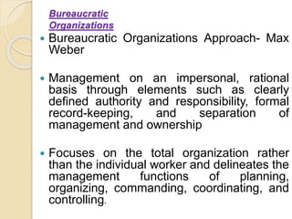 Bureaucratic
Organizations
 Bureaucratic Organizations Approach- Max
Weber
 Management on an impersonal, rational
basis through elements such as clearly
defined authority and responsibility, formal
record-keeping, and separation of
management and ownership
 Focuses on the total organization rather
than the individual worker and delineates the
management functions of planning,
organizing, commanding, coordinating, and
controlling.
 