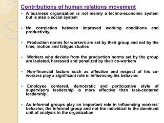 Contributions of human relations movement
 A business organization is not merely a techno-economic system
but is also a social system
 No correlation between improved working conditions and
productivity.
 Production norms for workers are set by their group and not by the
time, motion and fatigue studies
 Workers who deviate from the production norms set by the group
are isolated, harassed and penalized by their co-workers
 Non-financial factors such as affection and respect of his co-
workers play a significant role in influencing his behavior.
 Employee centered, democratic and participative style of
supervisory leadership is more effective than task-centered
leadership.
 As informal groups play an important role in influencing workers’
behavior, the informal group and not the individual is the dominant
unit of analysis in the organization
 
