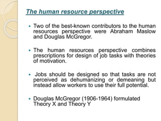 The human resource perspective
 Two of the best-known contributors to the human
resources perspective were Abraham Maslow
and Douglas McGregor.
 The human resources perspective combines
prescriptions for design of job tasks with theories
of motivation.
 Jobs should be designed so that tasks are not
perceived as dehumanizing or demeaning but
instead allow workers to use their full potential.
 Douglas McGregor (1906-1964) formulated
Theory X and Theory Y
 
