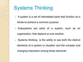 Systems Thinking
 A system is a set of interrelated parts that function as a
whole to achieve a common purpose
 Subsystems are parts of a system, such as an
organization, that depend on one another.
 Systems thinking is the ability to see both the distinct
elements of a system or situation and the complex and
changing interaction among those elements
 