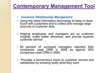 Contemporary Management Tool
 Customer Relationship Management
 Using the latest information technology to keep in close
touch with customers and to collect and manage large
amounts of customer data.
 Helping employees and managers act on customer
insights, make better decisions, and provide superior
customer service
 63 percent of surveyed managers reported their
companies used CRM in 2008 as against 35%
companies used CRM in 2000.
 Provides a tremendous boost to customer service and
satisfaction by knowing really what they want
 
